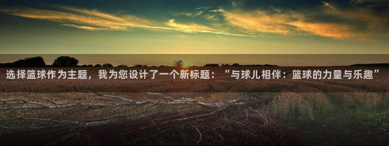 谈球吧：选择篮球作为主题，我为您设计了一个新标题：“与球儿相伴：篮球的力量与乐趣”